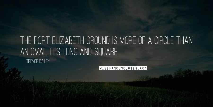 Trevor Bailey Quotes: The Port Elizabeth ground is more of a circle than an oval. It's long and square.
