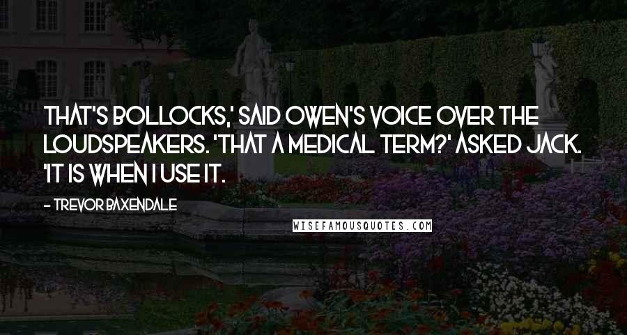 Trevor Baxendale Quotes: That's bollocks,' said Owen's voice over the loudspeakers. 'That a medical term?' asked Jack. 'It is when I use it.