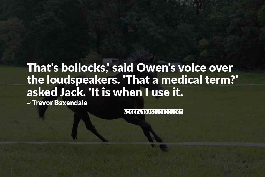 Trevor Baxendale Quotes: That's bollocks,' said Owen's voice over the loudspeakers. 'That a medical term?' asked Jack. 'It is when I use it.