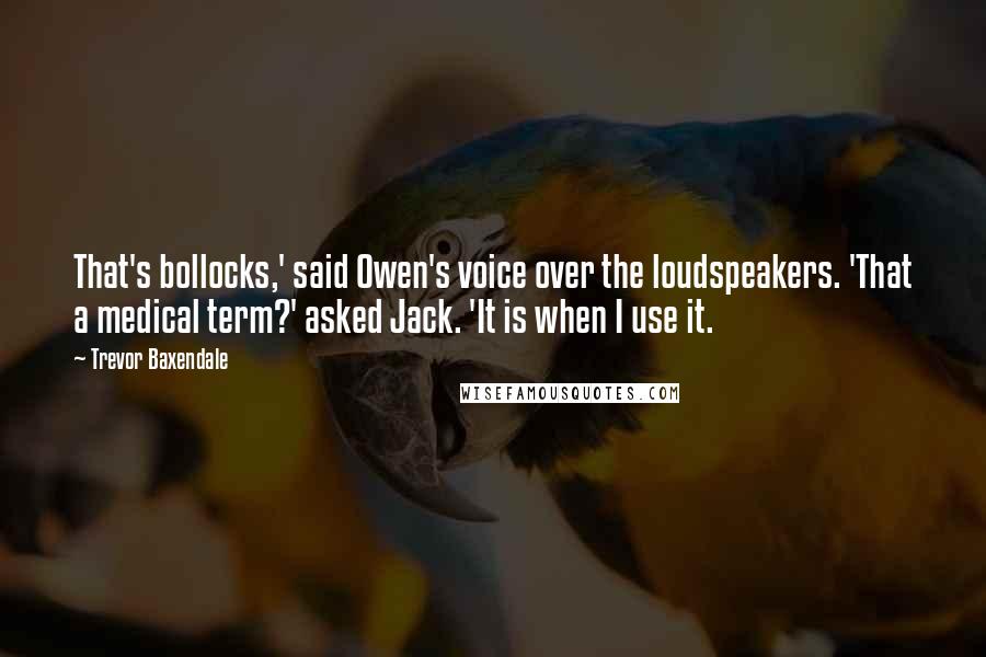 Trevor Baxendale Quotes: That's bollocks,' said Owen's voice over the loudspeakers. 'That a medical term?' asked Jack. 'It is when I use it.