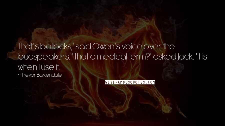 Trevor Baxendale Quotes: That's bollocks,' said Owen's voice over the loudspeakers. 'That a medical term?' asked Jack. 'It is when I use it.