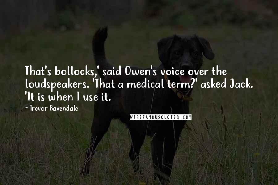 Trevor Baxendale Quotes: That's bollocks,' said Owen's voice over the loudspeakers. 'That a medical term?' asked Jack. 'It is when I use it.