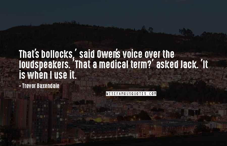 Trevor Baxendale Quotes: That's bollocks,' said Owen's voice over the loudspeakers. 'That a medical term?' asked Jack. 'It is when I use it.