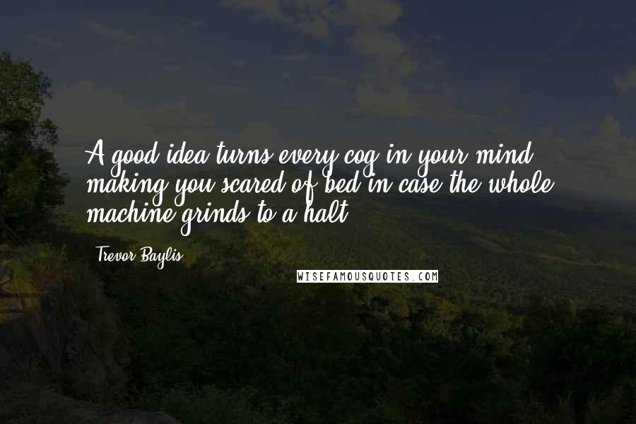 Trevor Baylis Quotes: A good idea turns every cog in your mind, making you scared of bed in case the whole machine grinds to a halt.