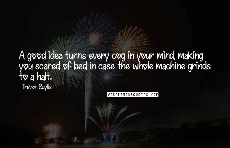 Trevor Baylis Quotes: A good idea turns every cog in your mind, making you scared of bed in case the whole machine grinds to a halt.