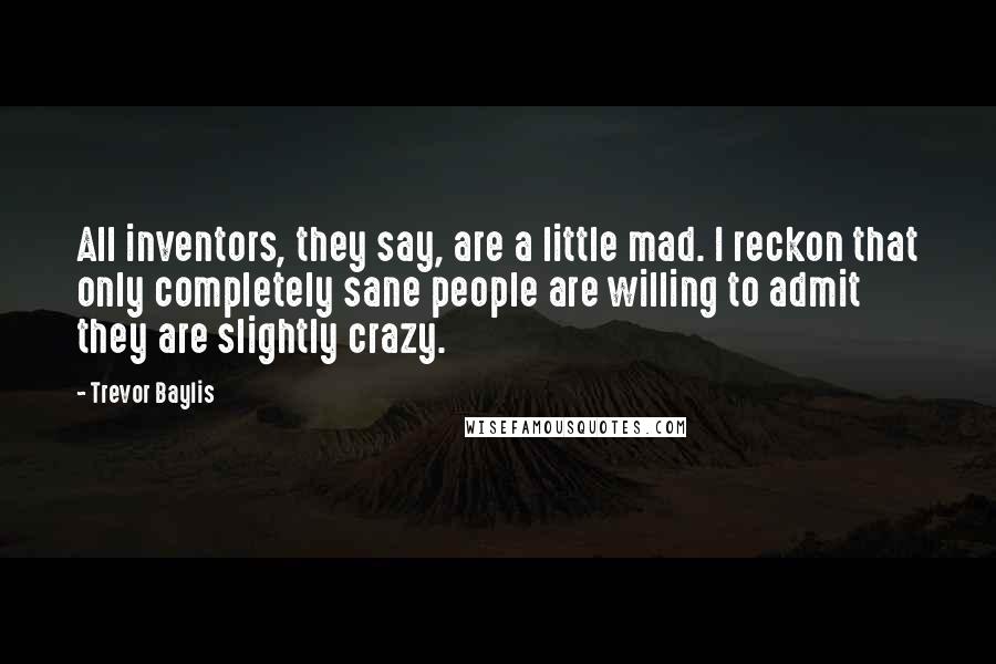 Trevor Baylis Quotes: All inventors, they say, are a little mad. I reckon that only completely sane people are willing to admit they are slightly crazy.