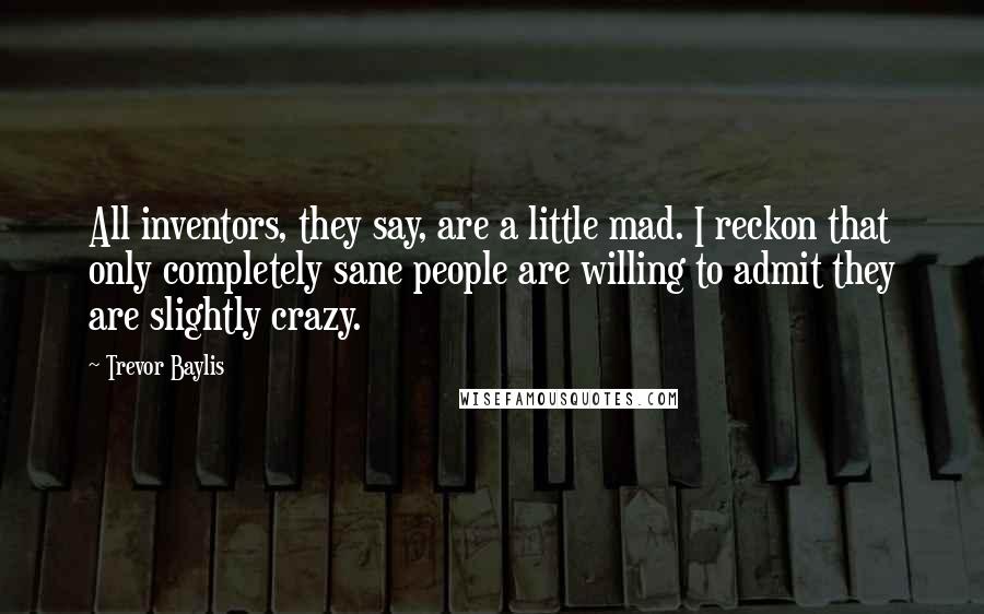 Trevor Baylis Quotes: All inventors, they say, are a little mad. I reckon that only completely sane people are willing to admit they are slightly crazy.