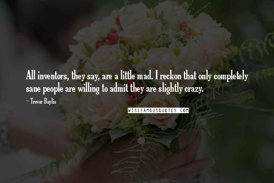 Trevor Baylis Quotes: All inventors, they say, are a little mad. I reckon that only completely sane people are willing to admit they are slightly crazy.