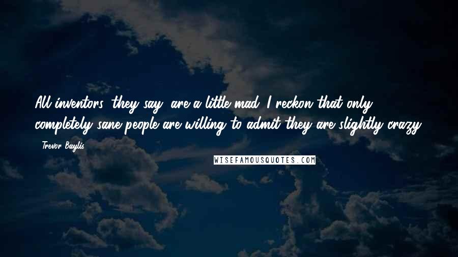 Trevor Baylis Quotes: All inventors, they say, are a little mad. I reckon that only completely sane people are willing to admit they are slightly crazy.