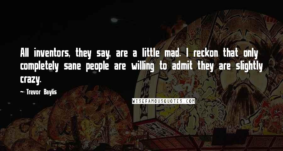 Trevor Baylis Quotes: All inventors, they say, are a little mad. I reckon that only completely sane people are willing to admit they are slightly crazy.