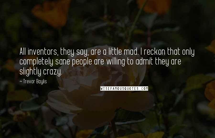 Trevor Baylis Quotes: All inventors, they say, are a little mad. I reckon that only completely sane people are willing to admit they are slightly crazy.