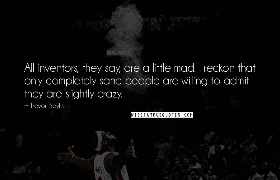 Trevor Baylis Quotes: All inventors, they say, are a little mad. I reckon that only completely sane people are willing to admit they are slightly crazy.