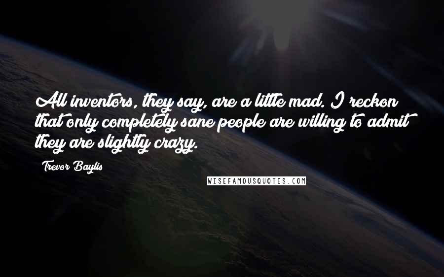 Trevor Baylis Quotes: All inventors, they say, are a little mad. I reckon that only completely sane people are willing to admit they are slightly crazy.