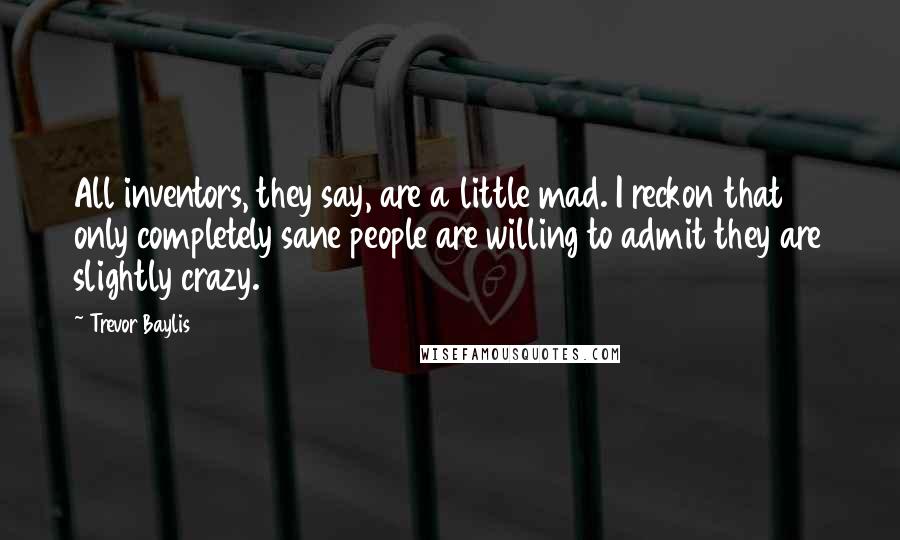 Trevor Baylis Quotes: All inventors, they say, are a little mad. I reckon that only completely sane people are willing to admit they are slightly crazy.