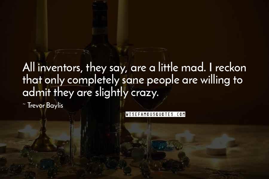 Trevor Baylis Quotes: All inventors, they say, are a little mad. I reckon that only completely sane people are willing to admit they are slightly crazy.