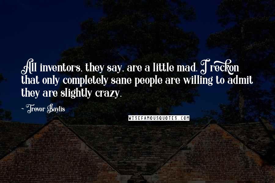 Trevor Baylis Quotes: All inventors, they say, are a little mad. I reckon that only completely sane people are willing to admit they are slightly crazy.