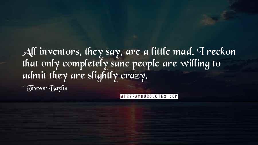 Trevor Baylis Quotes: All inventors, they say, are a little mad. I reckon that only completely sane people are willing to admit they are slightly crazy.