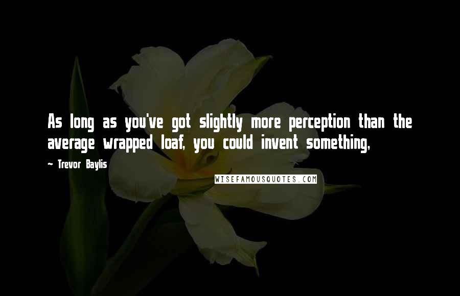 Trevor Baylis Quotes: As long as you've got slightly more perception than the average wrapped loaf, you could invent something,