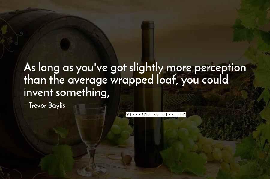 Trevor Baylis Quotes: As long as you've got slightly more perception than the average wrapped loaf, you could invent something,