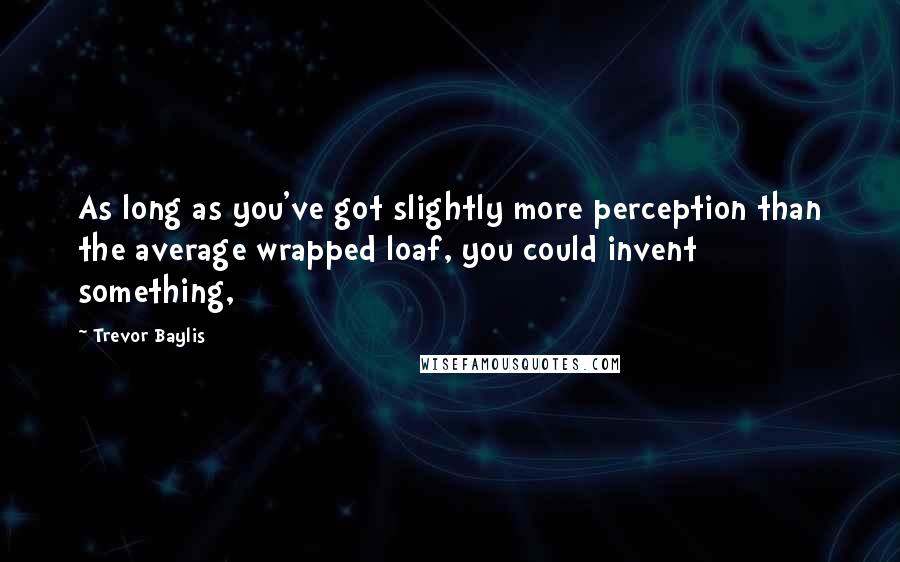 Trevor Baylis Quotes: As long as you've got slightly more perception than the average wrapped loaf, you could invent something,