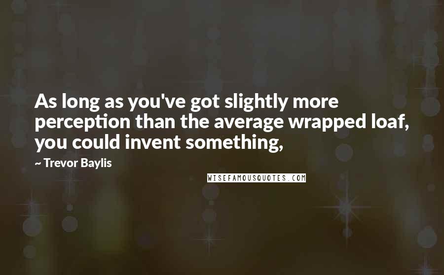 Trevor Baylis Quotes: As long as you've got slightly more perception than the average wrapped loaf, you could invent something,