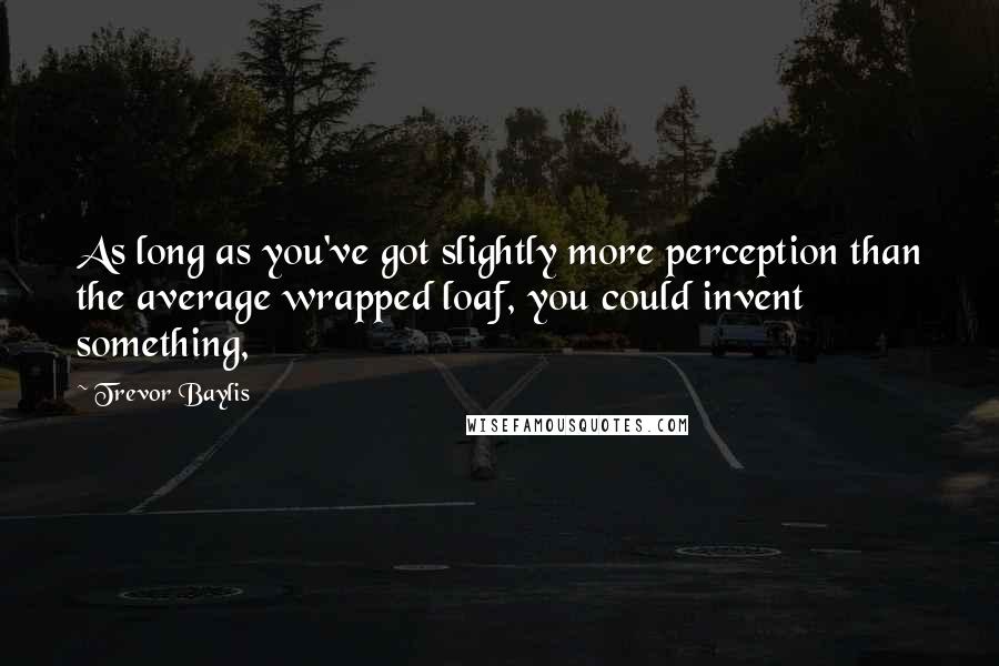 Trevor Baylis Quotes: As long as you've got slightly more perception than the average wrapped loaf, you could invent something,