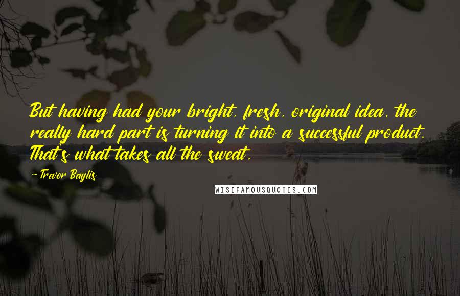 Trevor Baylis Quotes: But having had your bright, fresh, original idea, the really hard part is turning it into a successful product. That's what takes all the sweat.
