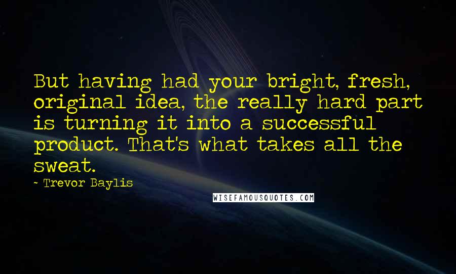 Trevor Baylis Quotes: But having had your bright, fresh, original idea, the really hard part is turning it into a successful product. That's what takes all the sweat.