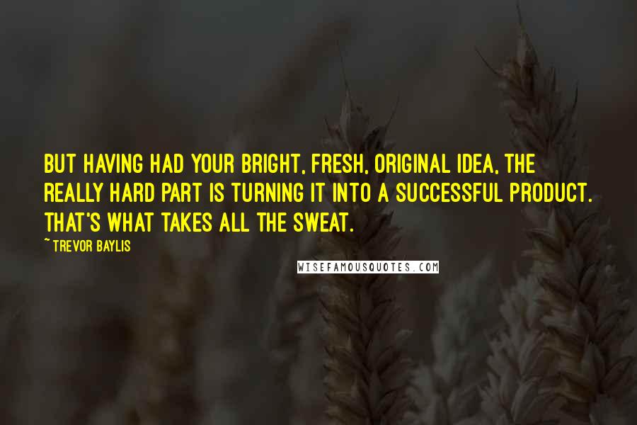 Trevor Baylis Quotes: But having had your bright, fresh, original idea, the really hard part is turning it into a successful product. That's what takes all the sweat.