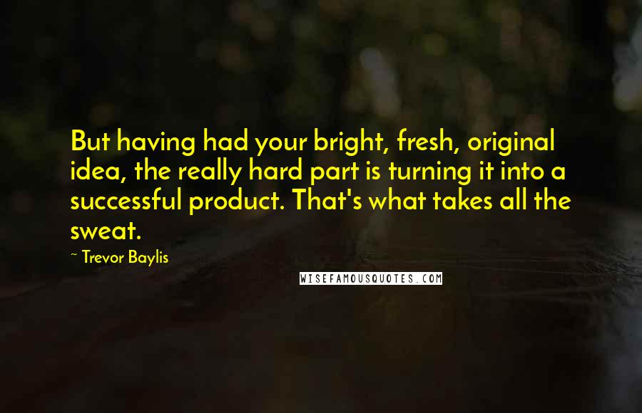 Trevor Baylis Quotes: But having had your bright, fresh, original idea, the really hard part is turning it into a successful product. That's what takes all the sweat.
