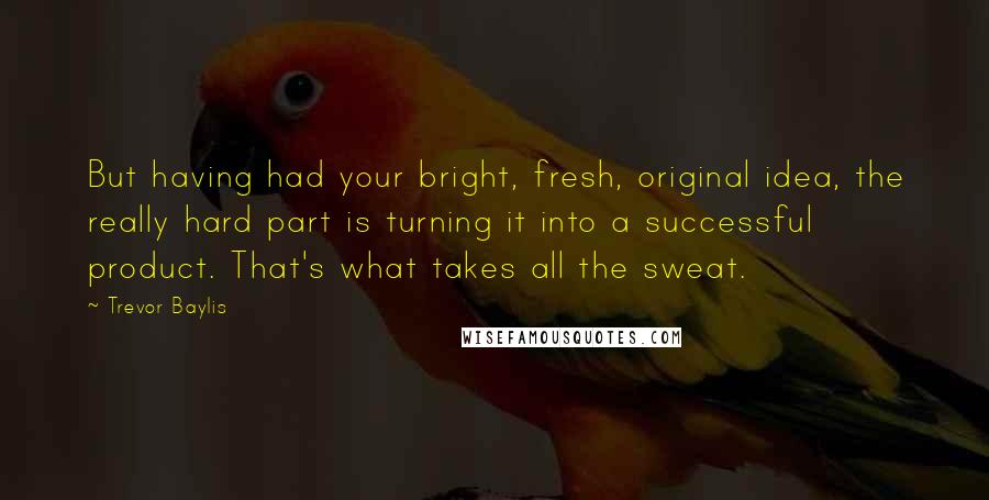 Trevor Baylis Quotes: But having had your bright, fresh, original idea, the really hard part is turning it into a successful product. That's what takes all the sweat.
