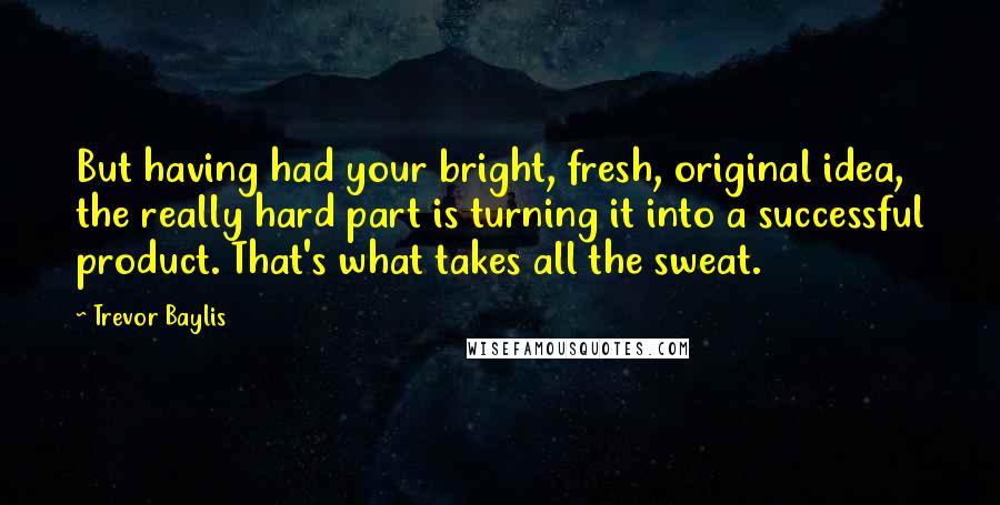Trevor Baylis Quotes: But having had your bright, fresh, original idea, the really hard part is turning it into a successful product. That's what takes all the sweat.