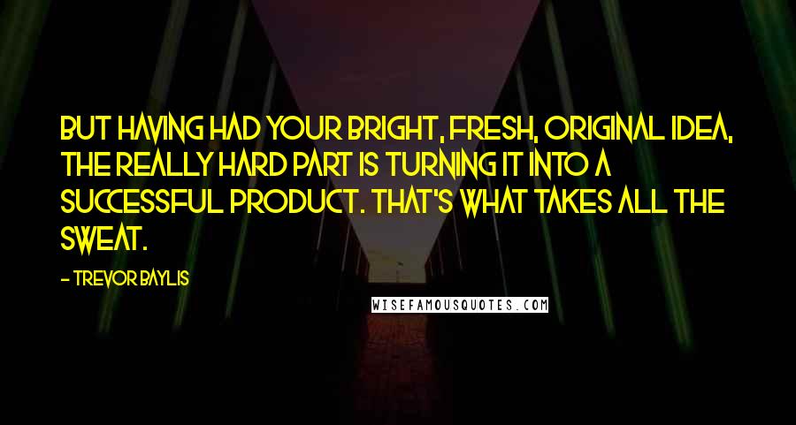 Trevor Baylis Quotes: But having had your bright, fresh, original idea, the really hard part is turning it into a successful product. That's what takes all the sweat.