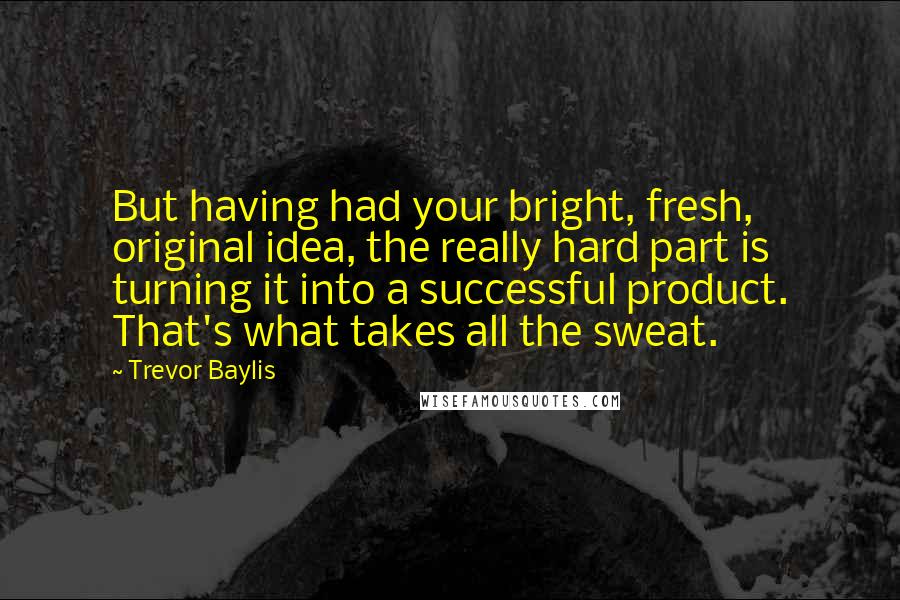 Trevor Baylis Quotes: But having had your bright, fresh, original idea, the really hard part is turning it into a successful product. That's what takes all the sweat.