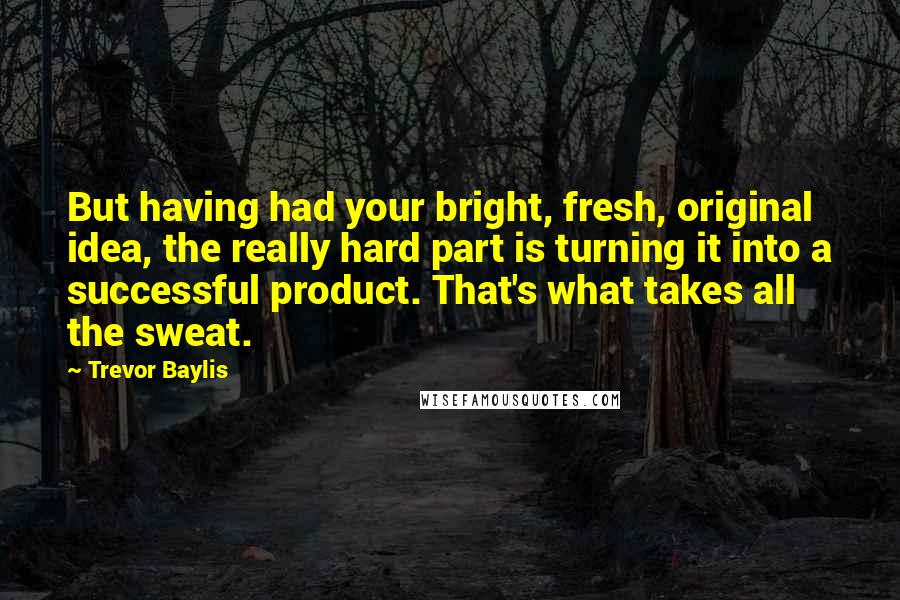 Trevor Baylis Quotes: But having had your bright, fresh, original idea, the really hard part is turning it into a successful product. That's what takes all the sweat.
