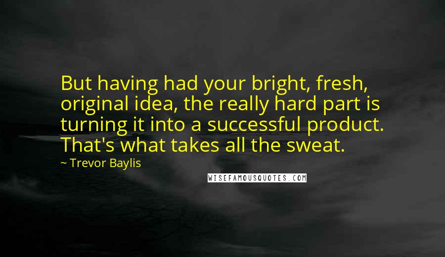 Trevor Baylis Quotes: But having had your bright, fresh, original idea, the really hard part is turning it into a successful product. That's what takes all the sweat.