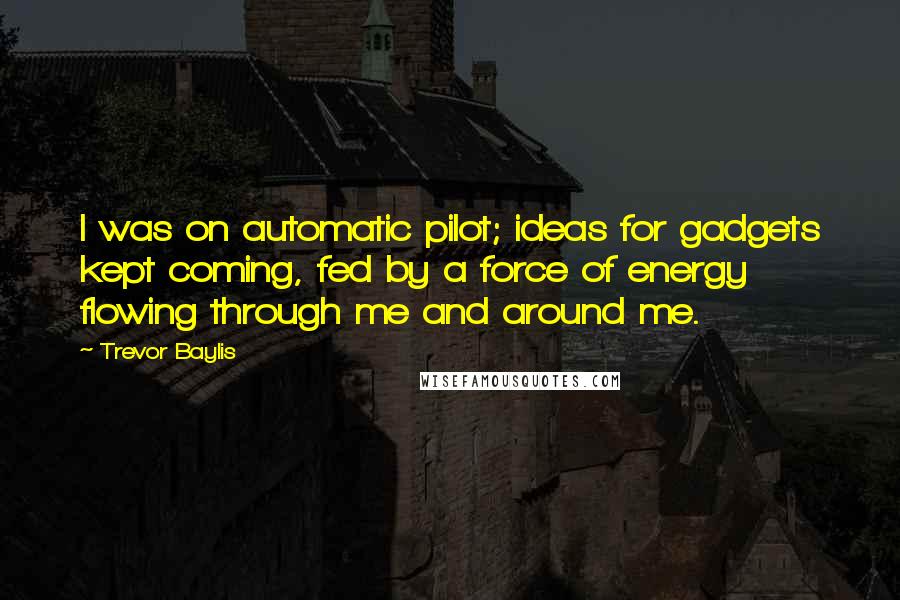 Trevor Baylis Quotes: I was on automatic pilot; ideas for gadgets kept coming, fed by a force of energy flowing through me and around me.