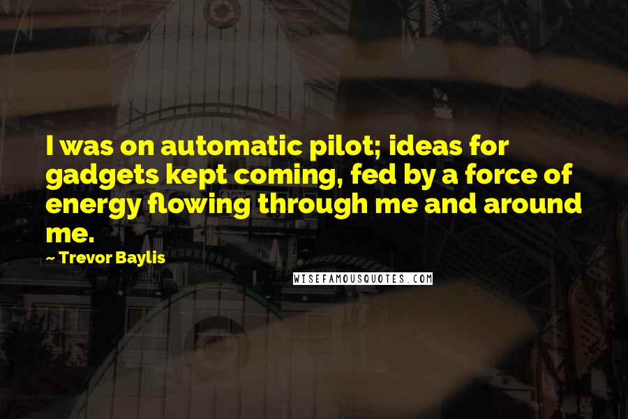 Trevor Baylis Quotes: I was on automatic pilot; ideas for gadgets kept coming, fed by a force of energy flowing through me and around me.