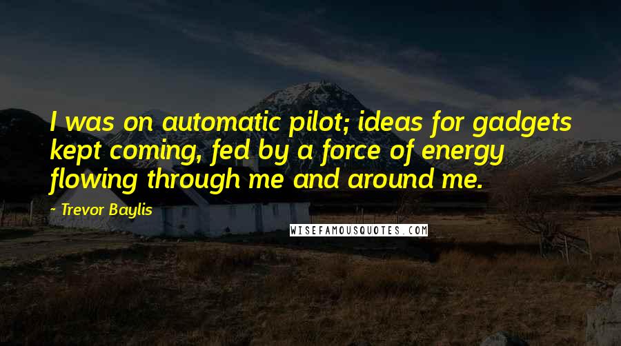 Trevor Baylis Quotes: I was on automatic pilot; ideas for gadgets kept coming, fed by a force of energy flowing through me and around me.