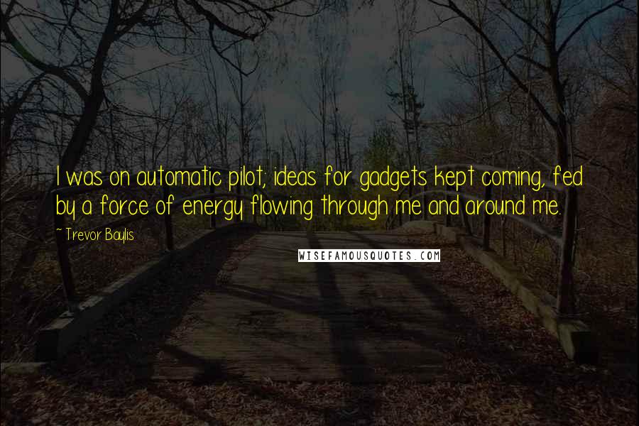 Trevor Baylis Quotes: I was on automatic pilot; ideas for gadgets kept coming, fed by a force of energy flowing through me and around me.