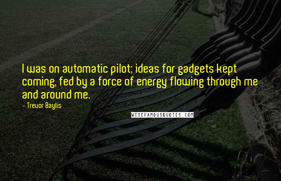 Trevor Baylis Quotes: I was on automatic pilot; ideas for gadgets kept coming, fed by a force of energy flowing through me and around me.