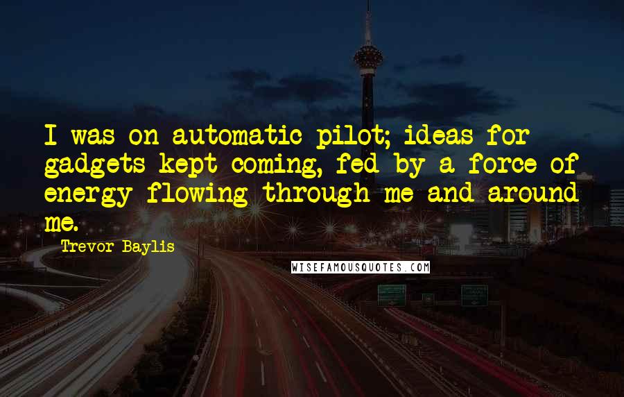 Trevor Baylis Quotes: I was on automatic pilot; ideas for gadgets kept coming, fed by a force of energy flowing through me and around me.