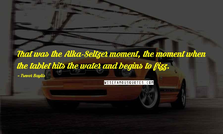 Trevor Baylis Quotes: That was the Alka-Seltzer moment, the moment when the tablet hits the water and begins to fizz.