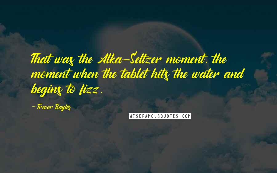 Trevor Baylis Quotes: That was the Alka-Seltzer moment, the moment when the tablet hits the water and begins to fizz.