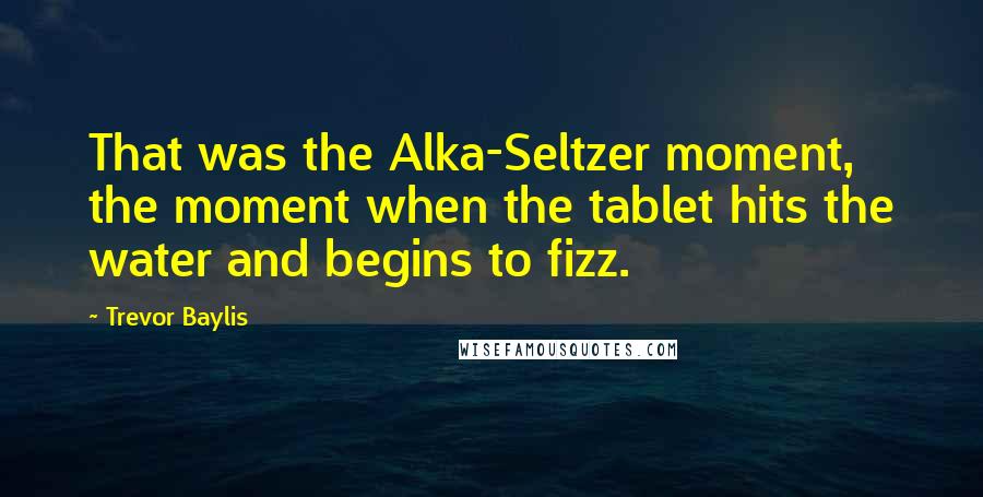 Trevor Baylis Quotes: That was the Alka-Seltzer moment, the moment when the tablet hits the water and begins to fizz.