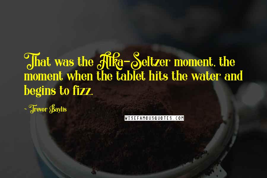 Trevor Baylis Quotes: That was the Alka-Seltzer moment, the moment when the tablet hits the water and begins to fizz.
