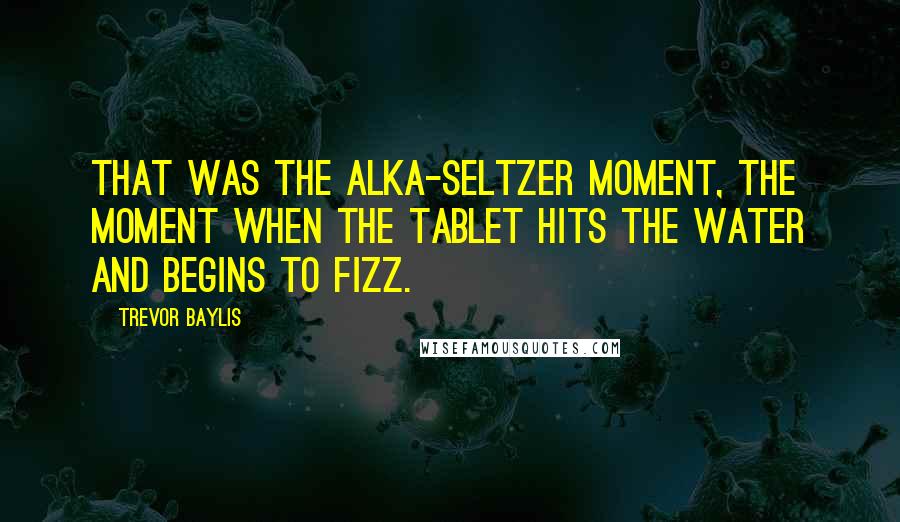 Trevor Baylis Quotes: That was the Alka-Seltzer moment, the moment when the tablet hits the water and begins to fizz.