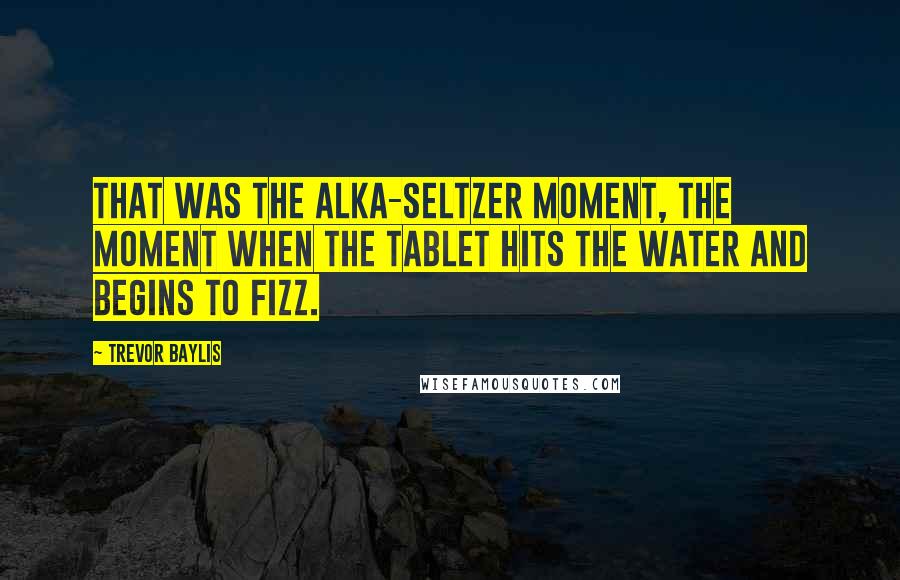 Trevor Baylis Quotes: That was the Alka-Seltzer moment, the moment when the tablet hits the water and begins to fizz.