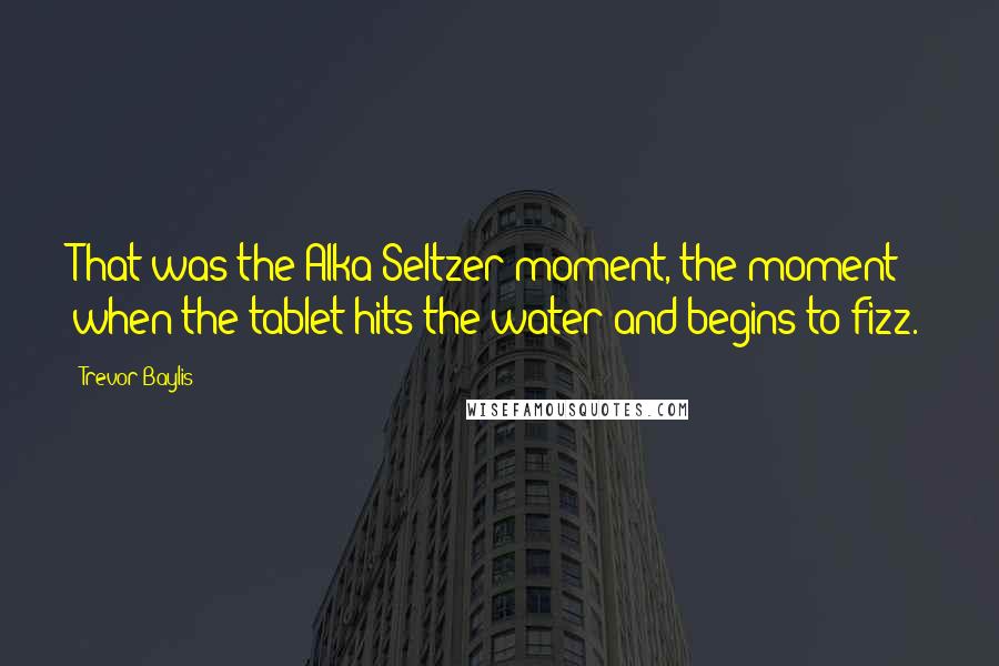 Trevor Baylis Quotes: That was the Alka-Seltzer moment, the moment when the tablet hits the water and begins to fizz.