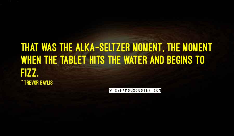 Trevor Baylis Quotes: That was the Alka-Seltzer moment, the moment when the tablet hits the water and begins to fizz.